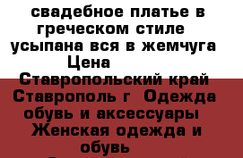 свадебное платье в греческом стиле   усыпана вся в жемчуга › Цена ­ 5 000 - Ставропольский край, Ставрополь г. Одежда, обувь и аксессуары » Женская одежда и обувь   . Ставропольский край